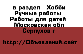  в раздел : Хобби. Ручные работы » Работы для детей . Московская обл.,Серпухов г.